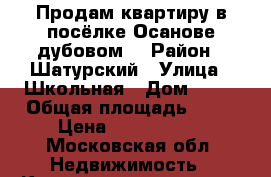 Продам квартиру в посёлке Осанове-дубовом  › Район ­ Шатурский › Улица ­ Школьная › Дом ­ 33 › Общая площадь ­ 56 › Цена ­ 1 050 000 - Московская обл. Недвижимость » Квартиры продажа   . Московская обл.